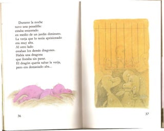 Durante la noche
tuvo una pesadilla:
I n ~ I,
j It ~ ~ I ,I
estaba encerrado
,;;~'( 'f ~'"
.. I..~~.,,, !l I ~
~' "'r d
I '~
Ij
{
en medio de un jardin diminuto.
{ 1: 11fi
~
il1 "
I
La verja que 10 tenia aprisionado
I
Ii '1
I~J
I I.
III
I,
I
~
era muy alta.
Al otro lado
l~ "(
l' I
estaban los demas dragones.
"
I.
II I
II
! "
Habia una dragona l
,I
~
; l'~,I
que lloraba sin parar.
,
!i IL I
El dragon que ria saltar la verja,
.~.
II .,.,~'
'1.
pero era demasiado alta...
J:
 