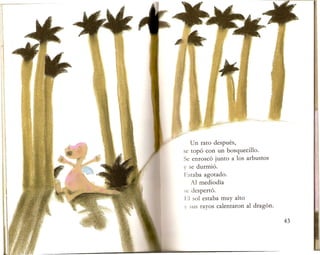 Un rata despues,
se top6 can un bosquecillo.
Se enrosc6 junto alas arbustos
y se durmi6.
I'~staba agotado.
Al mediodia
sc despert6.
1",1 sol estaba muy alto
V sus rayos calentaron al drag6n.
 