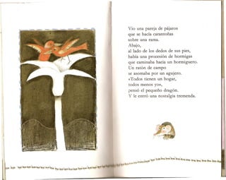 Vio una pareja odepijaros
que se hacia carantonas
sobre una rama.
Abajo,
al lado de los dedos de sus pies,
habia una procesion de hormigas
que caminaba hacia un hormiguero.
Un raton de campo
se asomaba por un agujero.
«Todos tienen un hogar,
todos menos yo»,
penso el pequeno dragon.
Y Ie entro una nostalgia tremenda.
 