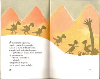 A la manana siguiente,
cuando estaba desayunando
junto a la mata de frambuesas,
aparecieron los demas dragones.
-~Donde has estado tanto tiempo?
-Ie preguntaron.
-Fuera -contesto el.
-~Donde?
-pregunto la dragona
con la que el habia sonado.
 