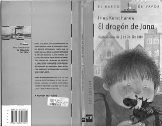 (
VAPOR
Irina Korschunow
EL DRAGÓN
DE JANO
ISBN 84-348·2205-9
N
.,m111111
EN EL COLEGIO, LOS COMPANEROS DE
JANO SE BURLAN DE iL POflOUE ES OOR·
DO l:SO LE ATORMENTA TANTO OUE YA
NADA LE SALE BIEN, NI EN LOS ESTUDIOS
NI EN LOS JUEGOS AL VOLVER DELCO.
LEGIO, SE SIENTA EN UN BANCO Y EMPIE­
ZA A PINTAR EN LA ARENA. DE PRONTO,
E.L UIHUJO se CONVIERTE EN UN PEQUE·
NO DRAGÓN, El. DRAGÓN Y JANO SE HA·
CEN AMIGOS Y APRENOERAN A VENCER
SUS COMPLE!JOS,
IRINA KORSCHUNOW PR0Cf;DE Of: UNA
FAMll lA noso 01 f!MANA V VIVC [N ALE
MANIA AD[MÁS OC LIIJílOS PARA NINOS
IAMIJII NI SCHll31 CiUIONI S DE rnJcu
LAS Y LIOROS PARA AOtJLTOS
 