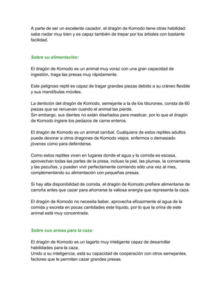 A parte de ser un excelente cazador, el dragón de Komodo tiene otras habilidad:
sabe nadar muy bien y es capaz también de trepar por los árboles con bastante
facilidad.


Sobre su alimentación:

El dragón de Komodo es un animal muy voraz con una gran capacidad de
ingestión, traga las presas muy rápidamente.

Este peligroso reptil es capaz de tragar grandes piezas debido a su cráneo flexible
y sus mandíbulas móviles.

La dentición del dragón de Komodo, semejante a la de los tiburones, consta de 60
piezas que se renuevan cuando el animal las pierde.
Sin embargo, sus dientes no están diseñados para masticar, por lo que el dragón
de Komodo ingiere los pedazos de carne enteros.

El dragón de Komodo es un animal caníbal. Cualquiera de estos reptiles adultos
puede devorar a otros dragones de Komodo viejos, enfermos o demasiado
jóvenes como para defenderse.

Como estos reptiles viven en lugares donde el agua y la comida es escasa,
aprovechan todas las partes de la presa, incluso la piel, las plumas, la cornamenta
y las pezuñas, y pueden vivir perfectamente comiendo sólo una vez al mes,
complementando su alimentación con pequeñas presas.

Si hay alta disponibilidad de comida, el dragón de Komodo prefiere alimentarse de
carroña antes que cazar para ahorrarse la valiosa energía que representa la caza.

El dragón de Komodo no necesita beber, aprovecha eficazmente el agua de la
comida y excreta en pocas cantidades este líquido, por lo que la orina de este
animal está muy concentrada.


Sobre sus armas para la caza:

El dragón de Komodo es un lagarto muy inteligente capaz de desarrollar
habilidades para la caza.
Unido a su inteligencia, está su capacidad de cooperación con otros semejantes,
factores que le permiten cazar grandes presas.
 