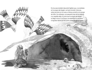 1514
Por las aves también descubrió Sigfrido que, si se bañaba
en la sangre del dragón, se haría inmortal. Entonces,
antes de entrar en la cueva, el héroe se bañó en la sangre
de Fafnir. Sin embargo, una pequeña hoja de tilo pegada
a su espalda dejó un punto que la sangre del dragón
no llegó a tocar. En el futuro, sus enemigos lo vencerían
si lograban herirlo en esa parte vulnerable de su cuerpo.
 