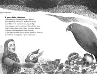 1716
El tesoro de los nibelungos
Sigfrido supo por las aves cómo llegar al tesoro.
Supo también cuáles eran los objetos más valiosos
escondidos en las cuevas. Por eso, el joven dejó
todas las joyas y piedras preciosas. Sólo se llevó el casco
de la invisibilidad y un anillo mágico. El portador del anillo
obtendría un poder invencible frente al mundo.
Lo que Sigfrido no sabía era que el anillo poseía una maldición
que colmaría de desgracias a quien lo poseyera.
 