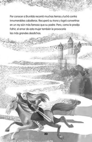 20
Por conocer a Brunilda recorrió muchas tierras y luchó contra
innumerables caballeros. Recuperó su trono y logró convertirse
en un rey aún más famoso que su padre. Pero, como le predijo
Fafnir, el amor de esta mujer también le provocaría
las más grandes desdichas.
 