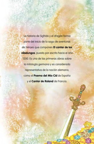 Este libro pertenece a:
La historia de Sigfrido y el dragón forma
parte del inicio de la saga de aventuras
de héroes que componen El cantar de los
nibelungos, puesto por escrito hacia el año
1200. Es una de las primeras obras sobre
la mitología germana y es considerada
representativa de la nación alemana,
como el Poema del Mio Cid de España
y el Cantar de Roland de Francia.
El dragón Fafnir : guardián del tesoro de los nibelungos / adaptado por Jimena
Dib ; ilustrado por Sandra Lavandeira. - 1a ed. - Ciudad Autónoma de Buenos
Aires : Instituto Internacional de Planeamiento de la Educación IIPE-Unesco,
2012. Recurso Electrónico
ISBN 978-987-1836-98-7
1. Cuentos Clásicos Infantiles. I. Jimena Dib, adapt. II. Lavandeira, Sandra, ilus. III.
Título
CDD 863.928 2
Proyecto Escuelas del Bicentenario
IIPE - UNESCO Buenos Aires.
Agüero 2071, (C1425EHS), Buenos Aires, Argentina.
Hecho el depósito que establece la Ley 11.723. Libro de edición argentina.
Estos libros son distribuidos en forma gratuita en escuelas primarias del
país. Prohibida su venta.
Esta publicación se terminó de imprimir en el mes de marzo de 2012,
en Fotocromos Triñanes, Charlone 971, Avellaneda. Pcia. de Bs. As.
 