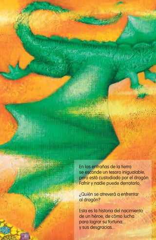 En las entrañas de la tierra
se esconde un tesoro inigualable,
pero está custodiado por el dragón
Fafnir y nadie puede derrotarlo.
¿Quién se atreverá a enfrentar
al dragón?
Esta es la historia del nacimiento
de un héroe, de cómo lucha
para lograr su fortuna...
y sus desgracias...
El Dragón Fafnir
guardián del tesoro de los Nibelungos
Mitología germana
ILUSTRADO POR Sandra Lavandeira
 