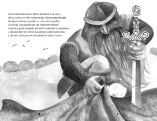 54
Una mañana de verano, Mimir descubrió muy cerca
de su cueva a un niño recién nacido. Parecía abandonado
hacía poco tiempo, envuelto en una capa magnífica.
A su lado, una espada rota, de imponente tamaño.
A Mimir le gustó la espada y le llamó la atención la corpulencia
y la fuerza del niño. Pensó que ambos podían serle útiles
y decidió criarlo para ver si el destino le daba la razón.
 