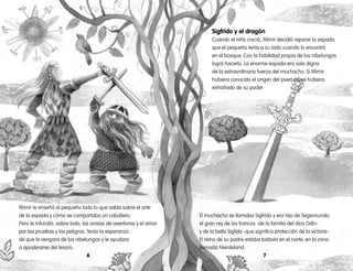 76
Mimir le enseñó al pequeño todo lo que sabía sobre el arte
de la espada y cómo se comportaba un caballero.
Pero le infundió, sobre todo, las ansias de aventuras y el amor
por las pruebas y los peligros. Tenía la esperanza
de que lo vengara de los nibelungos y le ayudara
a apoderarse del tesoro.
Sigfrido y el dragón
Cuando el niño creció, Mimir decidió reparar la espada
que el pequeño tenía a su lado cuando lo encontró
en el bosque. Con la habilidad propia de los nibelungos
logró hacerlo. La enorme espada era solo digna
de la extraordinaria fuerza del muchacho. Si Mimir
hubiera conocido el origen del joven no se hubiera
extrañado de su poder.
El muchacho se llamaba Sigfrido y era hijo de Segismundo,
el gran rey de los francos -de la familia del dios Odín-
y de la bella Siglida -que significa protección de la victoria-.
El reino de su padre estaba todavía en el norte, en la zona
llamada Nierdeland.
 