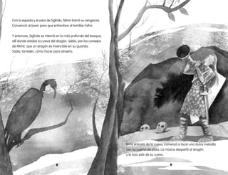 98
En la entrada de la cueva, comenzó a tocar una dulce melodía
con su cuerno de plata. La música despertó al dragón
y lo hizo salir de su cueva.
Con la espada y el valor de Sigfrido, Mimir tramó su venganza.
Convenció al joven para que enfrentara al temible Fafnir.
Y entonces, Sigfrido se internó en lo más profundo del bosque,
allí donde estaba la cueva del dragón. Sabía, por los consejos
de Mimir, que un dragón es invencible en su guarida.
Sabía, también, cómo hacer para atraerlo.
 