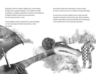 1312
Para aliviar el dolor de la quemadura, el joven se llevó
la mano a la boca y tocó con sus labios la sangre del dragón.
En ese mismo momento, Sigfrido se dio cuenta que tenía
el poder de entender el canto de las aves. Ellas le revelaron
dónde se escondían los tesoros preciados de los nibelungos
y cómo podía entrar a las cuevas para buscarlos.
Moribundo, Fafnir le confesó a Sigfrido que, en otro tiempo,
él había sido un gigante poderoso. Una maldición lo había
convertido en un dragón condenado a morir por la mano del joven.
El dragón también le vaticinó que se enamoraría
de una mujer que sería su ruina.
Cuando Sigfrido extrajo la espada del cuerpo del dragón,
un chorro de sangre hirviendo cayó sobre su mano
y la quemó.
 