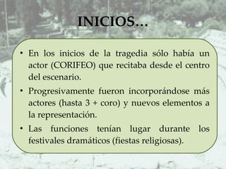 INICIOS… En los inicios de la tragedia sólo había un actor (CORIFEO) que recitaba desde el centro del escenario.  Progresivamente fueron incorporándose más actores (hasta 3 + coro) y nuevos elementos a la representación.  Las funciones tenían lugar durante los festivales dramáticos (fiestas religiosas).  