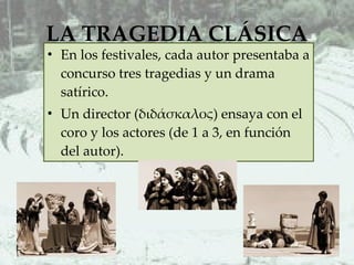 LA TRAGEDIA CLÁSICA En los festivales, cada autor presentaba a concurso tres tragedias y un drama satírico. Un director (διδάσκαλος) ensaya con el coro y los actores (de 1 a 3, en función del autor).  