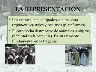 LA REPRESENTACIÓN Los actores iban equipados con máscara (πρόσωπον), trajes y coturnos (plataformas).  El coro podía disfrazarse de animales u objetos (habitual en la comedia). Es un elemento fundamental en la tragedia .  