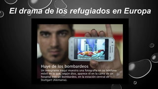 El drama de los refugiados en Europa
Huye de los bombardeos
Un inmigrante iraquí muestra una fotografía en su teléfono
móvil en la que, según dice, aparece él en la cama de un
hospital tras un bombardeo, en la estación central de
Stuttgart (Alemania).
 