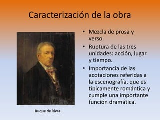 Caracterización de la obraMezcla de prosa y verso.Ruptura de las tres unidades: acción, lugar y tiempo.Importancia de las acotaciones referidas a la escenografía, que es típicamente romántica y cumple una importante función dramática.Duque de Rivas