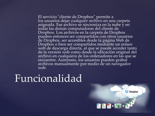 El servicio "cliente de Dropbox" permite a
los usuarios dejar cualquier archivo en una carpeta
asignada. Ese archivo se sincroniza en la nube y en
todas las demás computadoras del cliente de
Dropbox. Los archivos en la carpeta de Dropbox
pueden entonces ser compartidos con otros usuarios
de Dropbox, ser accesibles desde la página Web de
Dropbox o bien ser compartidos mediante un enlace
web de descarga directa, al que se puede acceder tanto
de la versión web como desde la ubicación original del
archivo en cualquiera de los ordenadores en las que se
encuentre. Asimismo, los usuarios pueden grabar
archivos manualmente por medio de un navegador
web.
Funcionalidad
 
