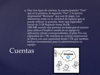  Hay tres tipos de cuentas, la cuenta gratuita “Free”
que es la primera, la segunda “Pro” y la tercera
empresarial “Business” que son de pago. Las
diferencias están en la cantidad de espacio que se
puede utilizar: la gratuita, tiene una capacidad
inicial de 2 GB llegando hasta 18 GB
(500 MB cuando una persona invitada por el usuario
para utilizar Dropbox instala en su equipo la
aplicación cliente correspondiente), el plan Pro con
capacidad de 1 TB, mientras su versión empresarial
se ofrece con una capacidad desde 5 TB que también
incluye herramientas para la administración en
equipo.
Cuentas
 