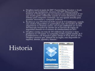  Dropbox nació en junio de 2007. Fueron Drew Houston y Arash
Ferdowsi sus fundadores, alumnos del MIT (Massachusetts
Institute of Technology) que encontraron una oportunidad al ver
que mucha gente continuaba usando el correo electrónico como
sistema para compartir contenido, sin una opción sencilla para
guardar, sincronizar y compartir archivos.
 Recibieron una FINANCIACIÓN inicial de Y Combinator, cuando
aún estaban disponibles en getdropbox.com. En octubre de 2009
adquirieron su dominio actual, con el que celebraron un 14,14%
del mercado mundial de clientes de su servicio de copias de
seguridad (basado en el número de instalaciones) en 2011.
 Dropbox cuenta con más de 101 millones de usuarios y tiene
presencia en 175 países. La compañía recibió capital semilla de Y
Combinatoria y de Sequoia Capital. Desde el 18 de abril de 2011,
Dropbox anuncia que, además de en inglés, está disponible en
español, alemán, japonés y francés.1
Historia
 