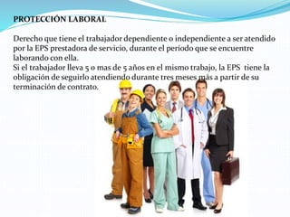 PROTECCIÓN LABORAL
Derecho que tiene el trabajador dependiente o independiente a ser atendido
por la EPS prestadora de servicio, durante el período que se encuentre
laborando con ella.
Si el trabajador lleva 5 o mas de 5 años en el mismo trabajo, la EPS tiene la
obligación de seguirlo atendiendo durante tres meses más a partir de su
terminación de contrato.
 