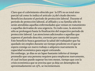 Claro que el cubrimiento ofrecido por la EPS no es total sino
parcial tal como lo indica el artículo 75 del citado decreto:
Beneficios durante el periodo de protección laboral. Durante el
período de protección laboral, al afiliado y a su familia sólo les
serán atendidas aquellas enfermedades que venían en tratamiento
o aquellas derivadas de una urgencia. En todo caso, la atención
sólo se prolongará hasta la finalización del respectivo período de
protección laboral. Las atenciones adicionales o aquellas que
superen el período descrito, correrán por cuenta del usuario.
Este beneficio busca garantizar la salud del trabajador que ha
quedado sin empleo durante un tiempo prudente en el que se
espera consiga un nuevo trabajo o adquiera nuevamente la
capacidad económica para seguir cotizando.
Sin embargo, 30 días es un lapso bastante inferior al tiempo
promedio que una persona requiere para emplearse nuevamente,
el cual incluso puede superar los tres meses, tiempo que con la
crisis económica que se avecina que ya deja un desempleo de
aproximadamente un 15%, se incrementará.
 