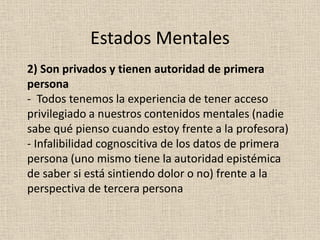 2) Son privados y tienen autoridad de primera
persona
- Todos tenemos la experiencia de tener acceso
privilegiado a nuestros contenidos mentales (nadie
sabe qué pienso cuando estoy frente a la profesora)
- Infalibilidad cognoscitiva de los datos de primera
persona (uno mismo tiene la autoridad epistémica
de saber si está sintiendo dolor o no) frente a la
perspectiva de tercera persona
Estados Mentales
 