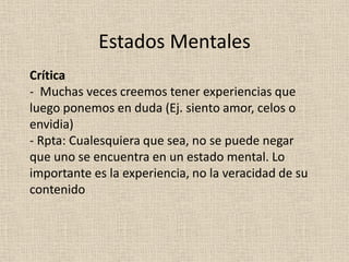 Crítica
- Muchas veces creemos tener experiencias que
luego ponemos en duda (Ej. siento amor, celos o
envidia)
- Rpta: Cualesquiera que sea, no se puede negar
que uno se encuentra en un estado mental. Lo
importante es la experiencia, no la veracidad de su
contenido
Estados Mentales
 