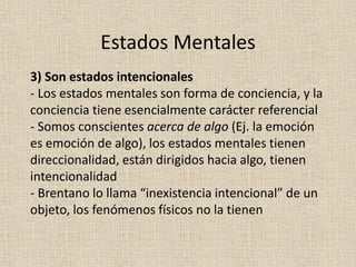 3) Son estados intencionales
- Los estados mentales son forma de conciencia, y la
conciencia tiene esencialmente carácter referencial
- Somos conscientes acerca de algo (Ej. la emoción
es emoción de algo), los estados mentales tienen
direccionalidad, están dirigidos hacia algo, tienen
intencionalidad
- Brentano lo llama “inexistencia intencional” de un
objeto, los fenómenos físicos no la tienen
Estados Mentales
 