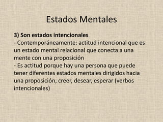 3) Son estados intencionales
- Contemporáneamente: actitud intencional que es
un estado mental relacional que conecta a una
mente con una proposición
- Es actitud porque hay una persona que puede
tener diferentes estados mentales dirigidos hacia
una proposición, creer, desear, esperar (verbos
intencionales)
Estados Mentales
 