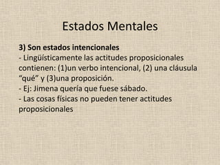 3) Son estados intencionales
- Lingüísticamente las actitudes proposicionales
contienen: (1)un verbo intencional, (2) una cláusula
“qué” y (3)una proposición.
- Ej: Jimena quería que fuese sábado.
- Las cosas físicas no pueden tener actitudes
proposicionales
Estados Mentales
 