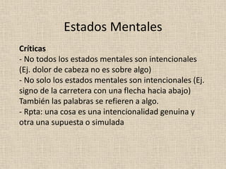 Críticas
- No todos los estados mentales son intencionales
(Ej. dolor de cabeza no es sobre algo)
- No solo los estados mentales son intencionales (Ej.
signo de la carretera con una flecha hacia abajo)
También las palabras se refieren a algo.
- Rpta: una cosa es una intencionalidad genuina y
otra una supuesta o simulada
Estados Mentales
 
