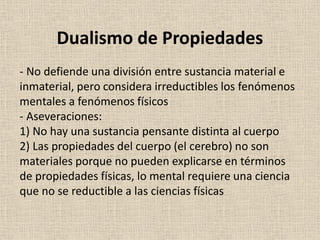 - No defiende una división entre sustancia material e
inmaterial, pero considera irreductibles los fenómenos
mentales a fenómenos físicos
- Aseveraciones:
1) No hay una sustancia pensante distinta al cuerpo
2) Las propiedades del cuerpo (el cerebro) no son
materiales porque no pueden explicarse en términos
de propiedades físicas, lo mental requiere una ciencia
que no se reductible a las ciencias físicas
Dualismo de Propiedades
 