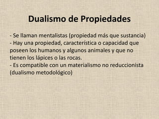 - Se llaman mentalistas (propiedad más que sustancia)
- Hay una propiedad, característica o capacidad que
poseen los humanos y algunos animales y que no
tienen los lápices o las rocas.
- Es compatible con un materialismo no reduccionista
(dualismo metodológico)
Dualismo de Propiedades
 
