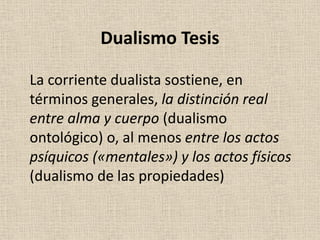 La corriente dualista sostiene, en
términos generales, la distinción real
entre alma y cuerpo (dualismo
ontológico) o, al menos entre los actos
psíquicos («mentales») y los actos físicos
(dualismo de las propiedades)
Dualismo Tesis
 