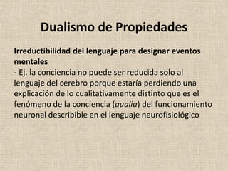 Irreductibilidad del lenguaje para designar eventos
mentales
- Ej. la conciencia no puede ser reducida solo al
lenguaje del cerebro porque estaría perdiendo una
explicación de lo cualitativamente distinto que es el
fenómeno de la conciencia (qualia) del funcionamiento
neuronal describible en el lenguaje neurofisiológico
Dualismo de Propiedades
 