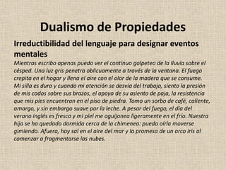 Irreductibilidad del lenguaje para designar eventos
mentales
Mientras escribo apenas puedo ver el continuo golpeteo de la lluvia sobre el
césped. Una luz gris penetra oblicuamente a través de la ventana. El fuego
crepita en el hogar y llena el aire con el olor de la madera que se consume.
Mi silla es dura y cuando mi atención se desvía del trabajo, siento la presión
de mis codos sobre sus brazos, el apoyo de su asiento de paja, la resistencia
que mis pies encuentran en el piso de piedra. Tomo un sorbo de café, caliente,
amargo, y sin embargo suave por la leche. A pesar del fuego, el día del
verano inglés es fresco y mi piel me aguijonea ligeramente en el frío. Nuestra
hija se ha quedado dormida cerca de la chimenea: puedo oírla moverse
gimiendo. Afuera, hay sal en el aire del mar y la promesa de un arco iris al
comenzar a fragmentarse las nubes.
Dualismo de Propiedades
 