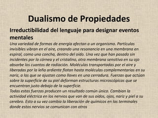 Irreductibilidad del lenguaje para designar eventos
mentales
Una variedad de formas de energía afectan a un organismo. Partículas
invisibles vibran en el aire, creando una resonancia en una membrana en
espiral, como una concha, dentro del oído. Una vez que han pasado sin
incidentes por la córnea y el cristalino, otra membrana sensitiva en su ojo
absorbe los cuantos de radiación. Moléculas transportadas por el aire y
liberadas por la leña ardiente flotan hasta moléculas complementarias en su
nariz, a las que se ajustan como llaves en una cerradura. Fuerzas que actúan
sobre la superficie de su piel deforman estructuras microscópicas que se
encuentran justo debajo de la superficie.
Todas estas fuerzas producen un resultado común único. Cambian la
actividad eléctrica en los nervios que van de sus oídos, ojos, nariz y piel a su
cerebro. Esto a su vez cambia la liberación de químicos en las terminales
donde estos nervios se comunican con otros
Dualismo de Propiedades
 