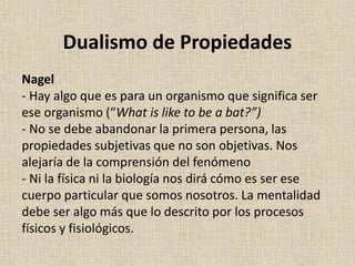 Nagel
- Hay algo que es para un organismo que significa ser
ese organismo (“What is like to be a bat?”)
- No se debe abandonar la primera persona, las
propiedades subjetivas que no son objetivas. Nos
alejaría de la comprensión del fenómeno
- Ni la física ni la biología nos dirá cómo es ser ese
cuerpo particular que somos nosotros. La mentalidad
debe ser algo más que lo descrito por los procesos
físicos y fisiológicos.
Dualismo de Propiedades
 