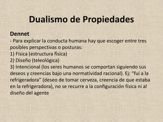 Dennet
- Para explicar la conducta humana hay que escoger entre tres
posibles perspectivas o posturas:
1) Física (estructura física)
2) Diseño (teleológica)
3) Intencional (los seres humanos se comportan siguiendo sus
deseos y creencias bajo una normatividad racional). Ej: “fui a la
refrigeradora” (deseo de tomar cerveza, creencia de que estaba
en la refrigeradora), no se recurre a la configuración física ni al
diseño del agente
Dualismo de Propiedades
 