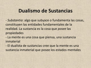 - Substantia: algo que subyace o fundamenta las cosas,
constituyen las entidades fundamentales de la
realidad. La sustancia es la cosa que posee las
propiedades
- La mente es una cosa que piensa, una sustancia
inmaterial
- El dualista de sustancias cree que la mente es una
sustancia inmaterial que posee los estados mentales
Dualismo de Sustancias
 