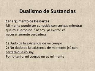 1er argumento de Descartes
Mi mente puede ser conocida con certeza mientras
que mi cuerpo no. “Yo soy, yo existo” es
necesariamente verdadera
1) Dudo de la existencia de mi cuerpo
2) No dudo de la existencia de mi mente (sé con
certeza que yo soy
Por lo tanto, mi cuerpo no es mi mente
Dualismo de Sustancias
 