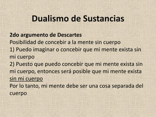 2do argumento de Descartes
Posibilidad de concebir a la mente sin cuerpo
1) Puedo imaginar o concebir que mi mente exista sin
mi cuerpo
2) Puesto que puedo concebir que mi mente exista sin
mi cuerpo, entonces será posible que mi mente exista
sin mi cuerpo
Por lo tanto, mi mente debe ser una cosa separada del
cuerpo
Dualismo de Sustancias
 