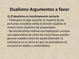 1) El dualismo es intuitivamente correcto
- Tiene gran arraigo popular, la mayoría de las
personas considera válida la división dualista al
menos como dualismo de propiedades
- No encontramos todavía una explicación aunque
sea especulativa de cómo las cosas físicas pueden
generar estados como los qualia (Dennett: la
conciencia es un tema en que los pensadores se
encuentran atados y confundidos)
Dualismo Argumentos a favor
 