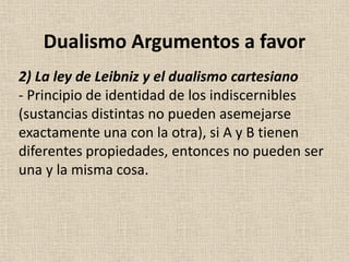2) La ley de Leibniz y el dualismo cartesiano
- Principio de identidad de los indiscernibles
(sustancias distintas no pueden asemejarse
exactamente una con la otra), si A y B tienen
diferentes propiedades, entonces no pueden ser
una y la misma cosa.
Dualismo Argumentos a favor
 