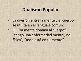 • La división entre la mente y el cuerpo
se utiliza en el lenguaje común:
• Ej.: “la mente domina al cuerpo”,
“tengo una enfermedad mental, no
física”, “todo está en tu mente”
Dualismo Popular
 