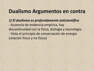 1) El dualismo es profundamente anticientífico
- Ausencia de evidencia empírica, hay
discontinuidad con la física, biología y neurología.
- Viola el principio de conservación de energía
(relación físico y no físico)
Dualismo Argumentos en contra
 