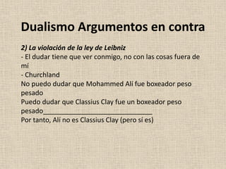 2) La violación de la ley de Leibniz
- El dudar tiene que ver conmigo, no con las cosas fuera de
mí
- Churchland
No puedo dudar que Mohammed Alí fue boxeador peso
pesado
Puedo dudar que Classius Clay fue un boxeador peso
pesado_____________________________
Por tanto, Alí no es Classius Clay (pero sí es)
Dualismo Argumentos en contra
 