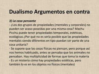 3) La cosa pensante
- ¿Los dos grupos de propiedades (mentales y corporales) no
pueden ser acaso poseídas por una misma cosa? Machu
Picchu puede tener propiedades temporales, estéticas,
ecológicas ¿Por qué no es sería posible que las propiedades
mentales siendo diferentes en tipo puedan ser parte de una
cosa unitaria?
- Se supone que las cosas físicas no piensan, pero porque así
nos hemos habituado, antes se pensaba que los animales no
pensaban. Hay multiplicidad de formas que toma la materia
- Es un misterio cómo hay propiedades estéticas, pero
también lo es en los objetos no físicos (mentales)
Dualismo Argumentos en contra
 