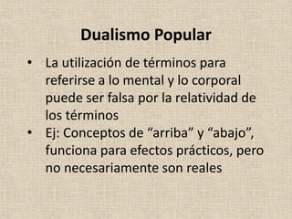 • La utilización de términos para
referirse a lo mental y lo corporal
puede ser falsa por la relatividad de
los términos
• Ej: Conceptos de “arriba” y “abajo”,
funciona para efectos prácticos, pero
no necesariamente son reales
Dualismo Popular
 