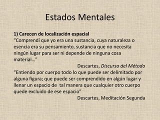 1) Carecen de localización espacial
“Comprendí que yo era una sustancia, cuya naturaleza o
esencia era su pensamiento, sustancia que no necesita
ningún lugar para ser ni depende de ninguna cosa
material…”
Descartes, Discurso del Método
“Entiendo por cuerpo todo lo que puede ser delimitado por
alguna figura; que puede ser comprendido en algún lugar y
llenar un espacio de tal manera que cualquier otro cuerpo
quede excluido de ese espacio”
Descartes, Meditación Segunda
Estados Mentales
 